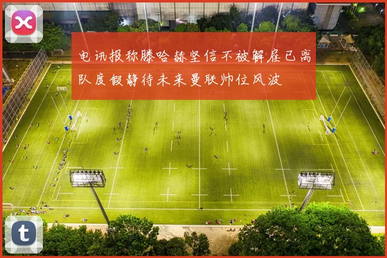 电讯报称滕哈赫坚信不被解雇已离队度假静待未来曼联帅位风波